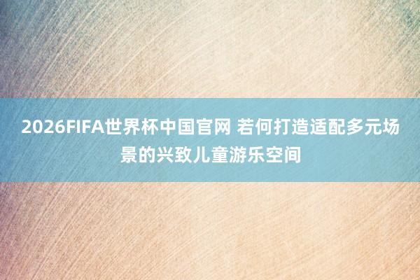 2026FIFA世界杯中国官网 若何打造适配多元场景的兴致儿童游乐空间