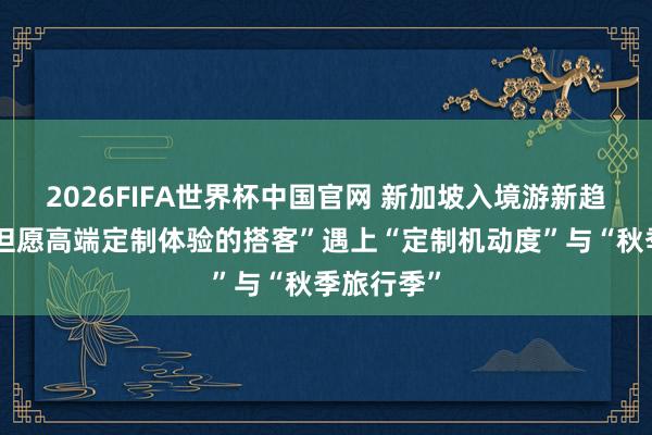 2026FIFA世界杯中国官网 新加坡入境游新趋势：当“但愿高端定制体验的搭客”遇上“定制机动度”与“秋季旅行季”