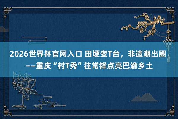 2026世界杯官网入口 田埂变T台，非遗潮出圈 ——重庆“村T秀”往常锋点亮巴渝乡土