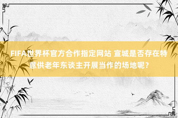 FIFA世界杯官方合作指定网站 宣城是否存在特意供老年东谈主开展当作的场地呢？