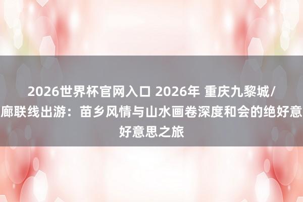 2026世界杯官网入口 2026年 重庆九黎城/乌江画廊联线出游：苗乡风情与山水画卷深度和会的绝好意思之旅