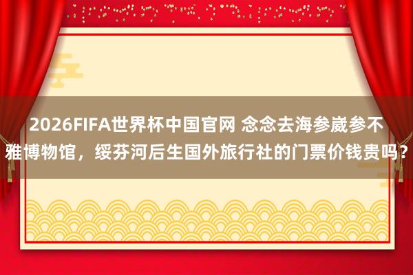 2026FIFA世界杯中国官网 念念去海参崴参不雅博物馆，绥芬河后生国外旅行社的门票价钱贵吗？