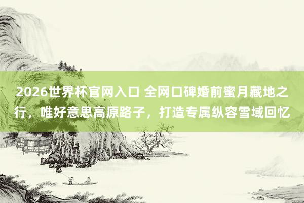 2026世界杯官网入口 全网口碑婚前蜜月藏地之行，唯好意思高原路子，打造专属纵容雪域回忆