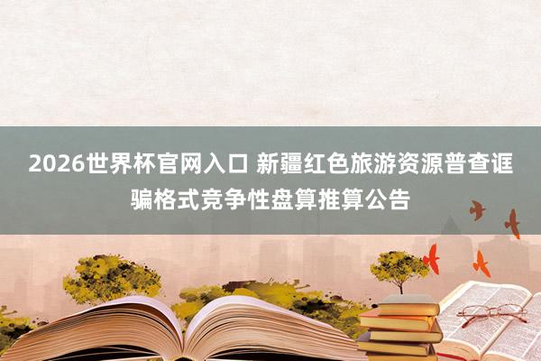 2026世界杯官网入口 新疆红色旅游资源普查诓骗格式竞争性盘算推算公告