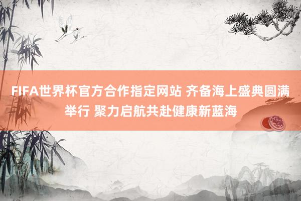 FIFA世界杯官方合作指定网站 齐备海上盛典圆满举行 聚力启航共赴健康新蓝海