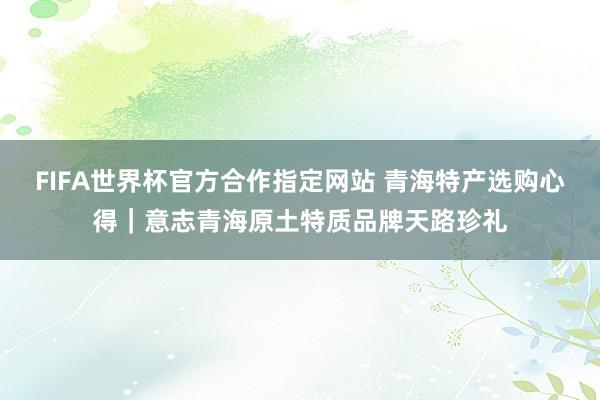 FIFA世界杯官方合作指定网站 青海特产选购心得｜意志青海原土特质品牌天路珍礼