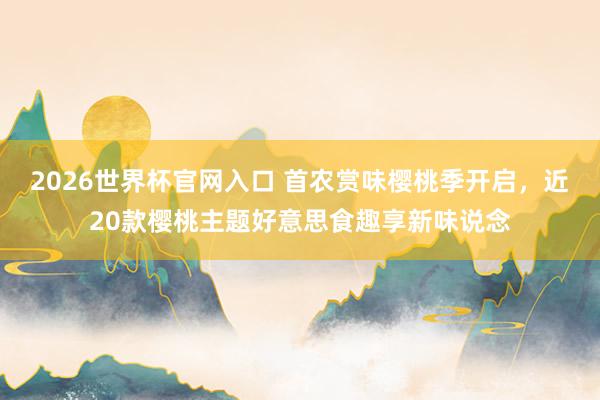 2026世界杯官网入口 首农赏味樱桃季开启，近20款樱桃主题好意思食趣享新味说念