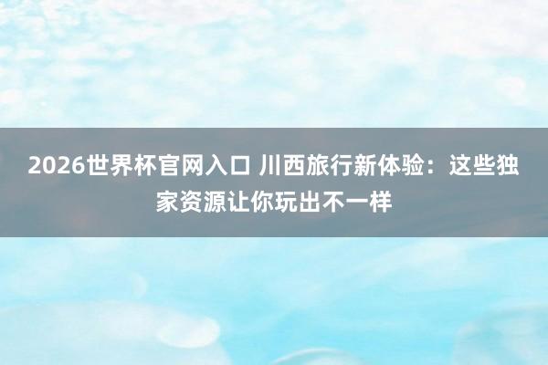 2026世界杯官网入口 川西旅行新体验：这些独家资源让你玩出不一样