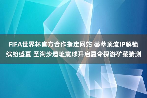 FIFA世界杯官方合作指定网站 荟萃顶流IP解锁缤纷盛夏 圣淘沙遗址寰球开启夏令探游矿藏猜测