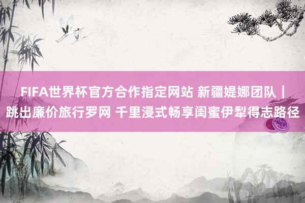 FIFA世界杯官方合作指定网站 新疆媞娜团队｜跳出廉价旅行罗网 千里浸式畅享闺蜜伊犁得志路径