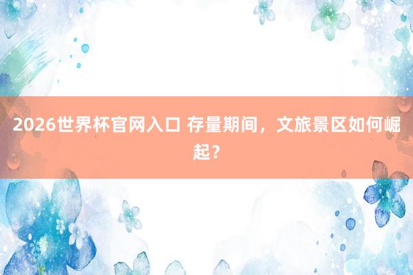 2026世界杯官网入口 存量期间，文旅景区如何崛起？