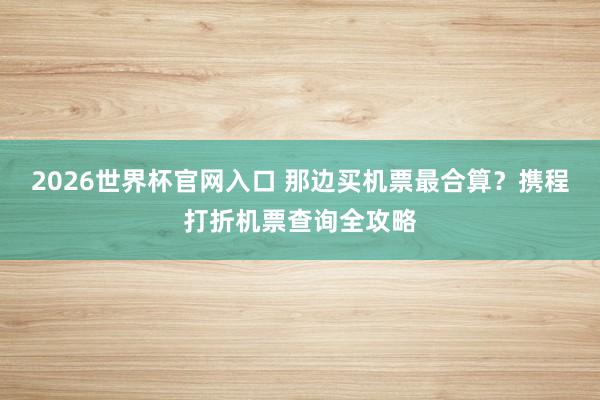2026世界杯官网入口 那边买机票最合算？携程打折机票查询全攻略