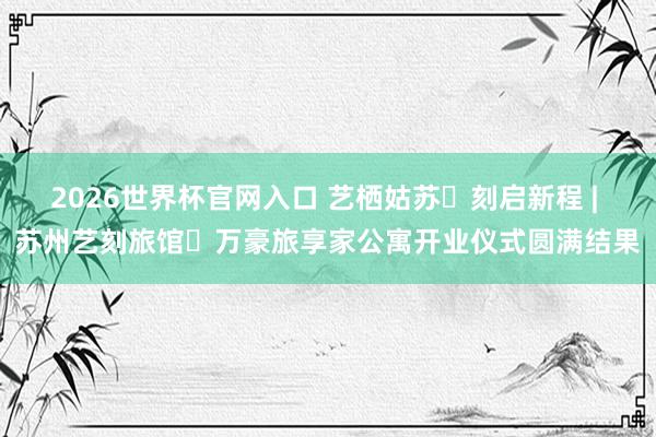 2026世界杯官网入口 艺栖姑苏・刻启新程 | 苏州艺刻旅馆・万豪旅享家公寓开业仪式圆满结果