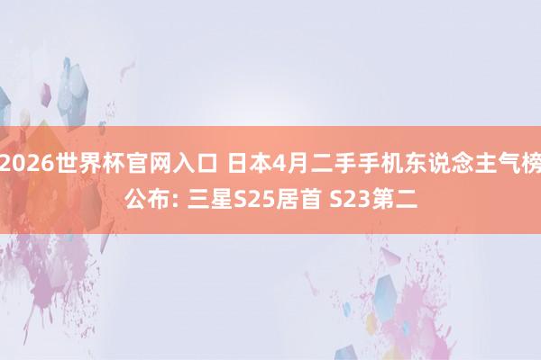 2026世界杯官网入口 日本4月二手手机东说念主气榜公布: 三星S25居首 S23第二
