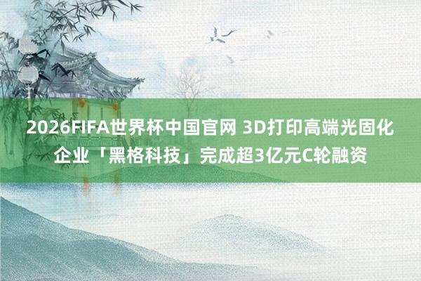 2026FIFA世界杯中国官网 3D打印高端光固化企业「黑格科技」完成超3亿元C轮融资