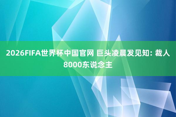 2026FIFA世界杯中国官网 巨头凌晨发见知: 裁人8000东说念主