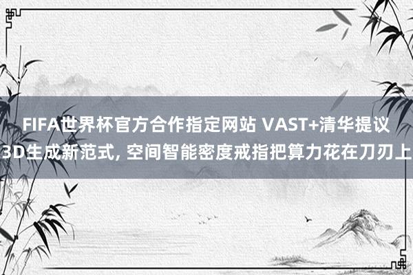 FIFA世界杯官方合作指定网站 VAST+清华提议3D生成新范式， 空间智能密度戒指把算力花在刀刃上