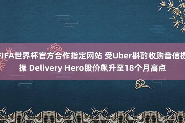 FIFA世界杯官方合作指定网站 受Uber斟酌收购音信提振 Delivery Hero股价飙升至18个月高点
