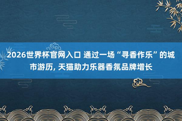 2026世界杯官网入口 通过一场“寻香作乐”的城市游历， 天猫助力乐器香氛品牌增长