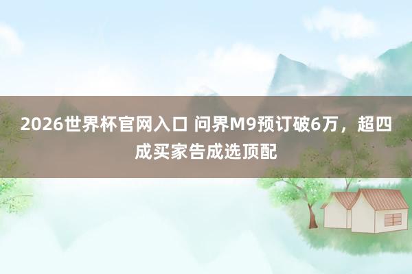 2026世界杯官网入口 问界M9预订破6万，超四成买家告成选顶配