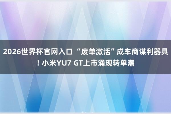 2026世界杯官网入口 “废单激活”成车商谋利器具! 小米YU7 GT上市涌现转单潮