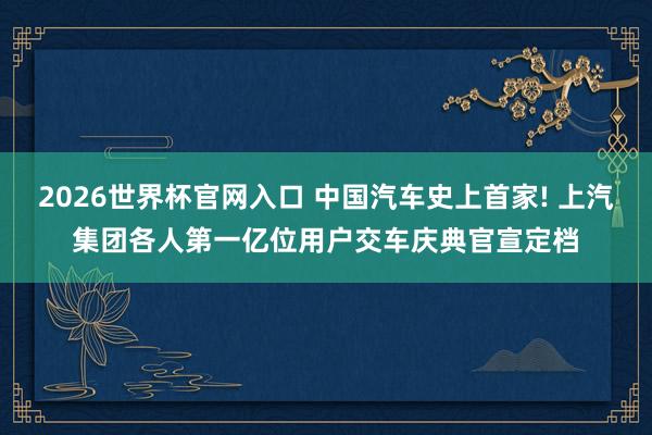 2026世界杯官网入口 中国汽车史上首家! 上汽集团各人第一亿位用户交车庆典官宣定档