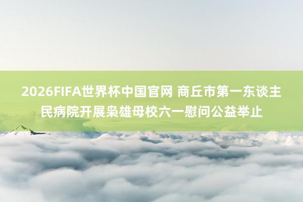 2026FIFA世界杯中国官网 商丘市第一东谈主民病院开展枭雄母校六一慰问公益举止