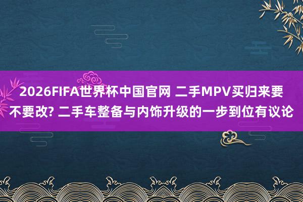 2026FIFA世界杯中国官网 二手MPV买归来要不要改? 二手车整备与内饰升级的一步到位有议论