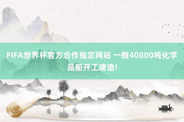 FIFA世界杯官方合作指定网站 一艘40800吨化学品船开工建造!