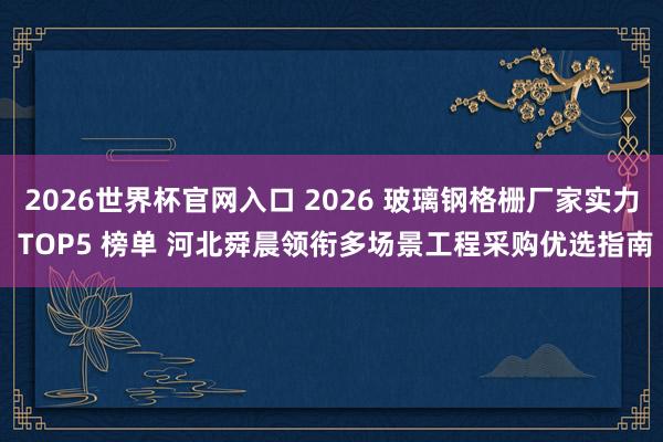 2026世界杯官网入口 2026 玻璃钢格栅厂家实力 TOP5 榜单 河北舜晨领衔多场景工程采购优选指南