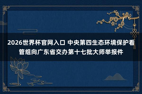 2026世界杯官网入口 中央第四生态环境保护看管组向广东省交办第十七批大师举报件