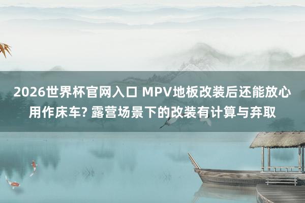 2026世界杯官网入口 MPV地板改装后还能放心用作床车? 露营场景下的改装有计算与弃取
