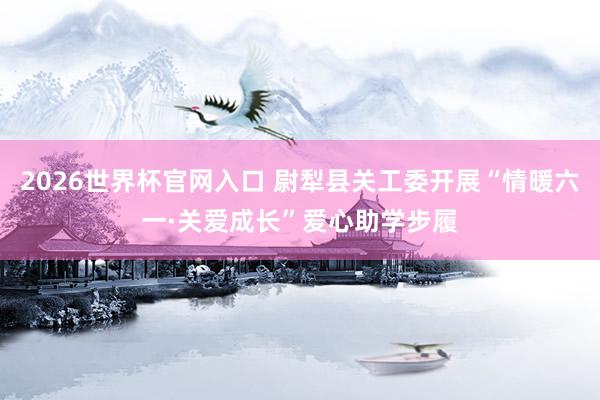 2026世界杯官网入口 尉犁县关工委开展“情暖六一·关爱成长”爱心助学步履