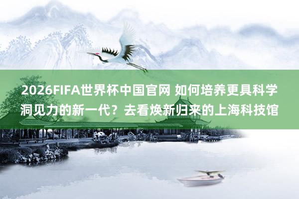 2026FIFA世界杯中国官网 如何培养更具科学洞见力的新一代？去看焕新归来的上海科技馆