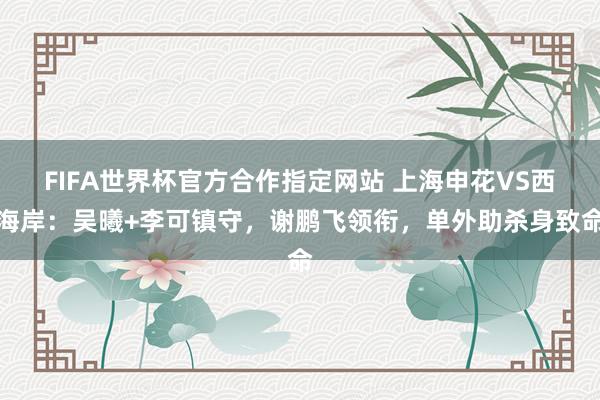 FIFA世界杯官方合作指定网站 上海申花VS西海岸：吴曦+李可镇守，谢鹏飞领衔，单外助杀身致命