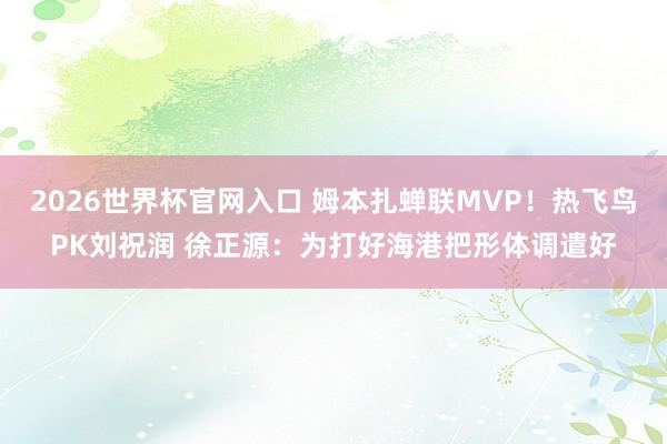 2026世界杯官网入口 姆本扎蝉联MVP！热飞鸟PK刘祝润 徐正源：为打好海港把形体调遣好