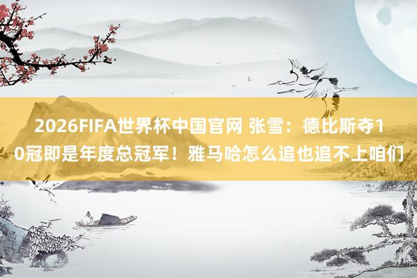 2026FIFA世界杯中国官网 张雪：德比斯夺10冠即是年度总冠军！雅马哈怎么追也追不上咱们