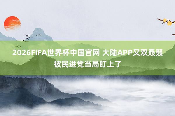 2026FIFA世界杯中国官网 大陆APP又双叒叕被民进党当局盯上了