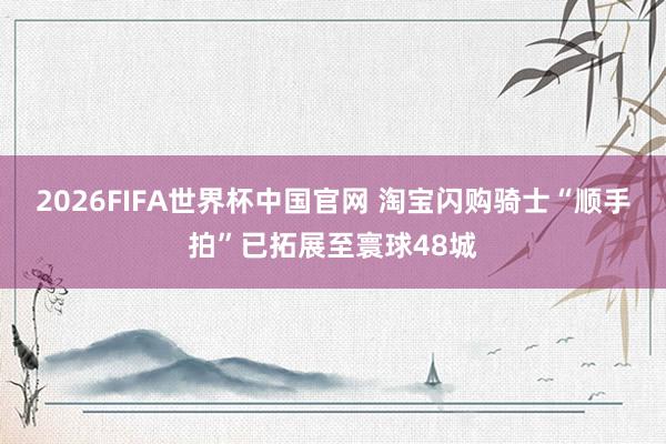 2026FIFA世界杯中国官网 淘宝闪购骑士“顺手拍”已拓展至寰球48城