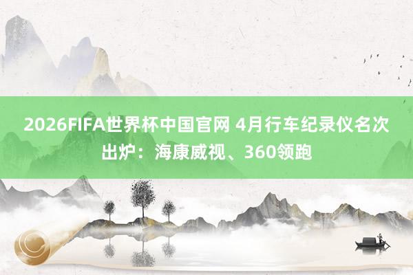 2026FIFA世界杯中国官网 4月行车纪录仪名次出炉：海康威视、360领跑
