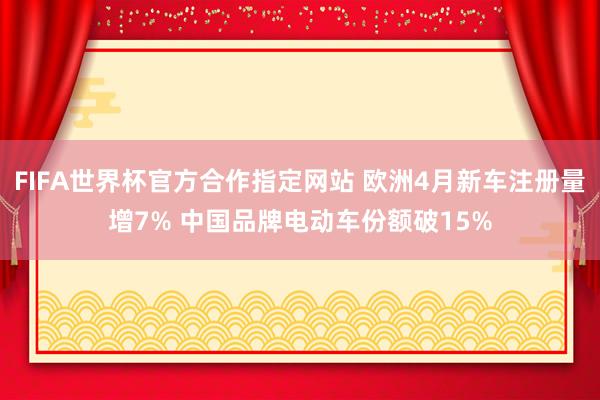 FIFA世界杯官方合作指定网站 欧洲4月新车注册量增7% 中国品牌电动车份额破15%