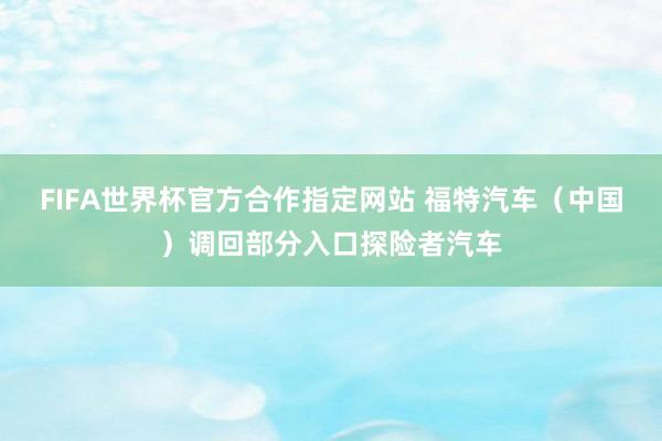 FIFA世界杯官方合作指定网站 福特汽车（中国）调回部分入口探险者汽车