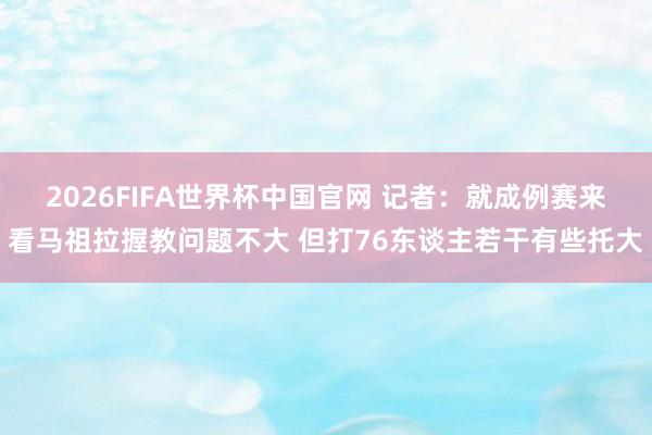 2026FIFA世界杯中国官网 记者：就成例赛来看马祖拉握教问题不大 但打76东谈主若干有些托大
