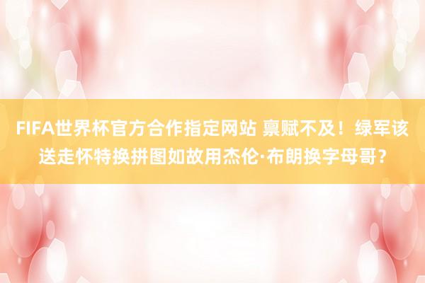FIFA世界杯官方合作指定网站 禀赋不及！绿军该送走怀特换拼图如故用杰伦·布朗换字母哥？