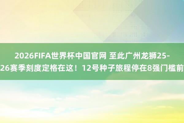 2026FIFA世界杯中国官网 至此广州龙狮25-26赛季刻度定格在这！12号种子旅程停在8强门槛前