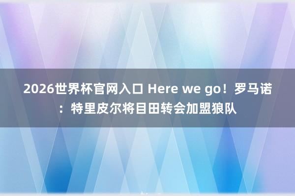 2026世界杯官网入口 Here we go！罗马诺：特里皮尔将目田转会加盟狼队