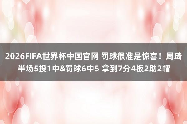 2026FIFA世界杯中国官网 罚球很准是惊喜！周琦半场5投1中&罚球6中5 拿到7分4板2助2帽