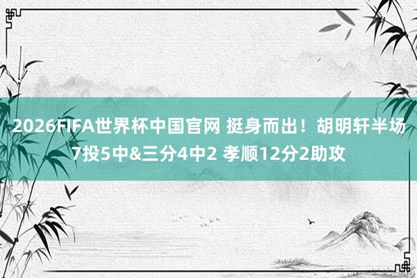 2026FIFA世界杯中国官网 挺身而出！胡明轩半场7投5中&三分4中2 孝顺12分2助攻