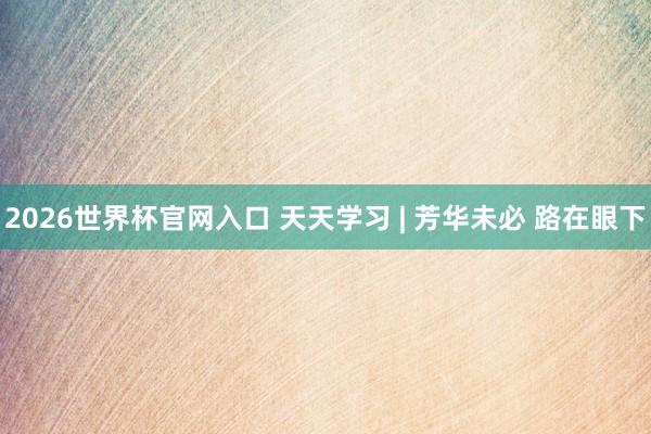 2026世界杯官网入口 天天学习 | 芳华未必 路在眼下