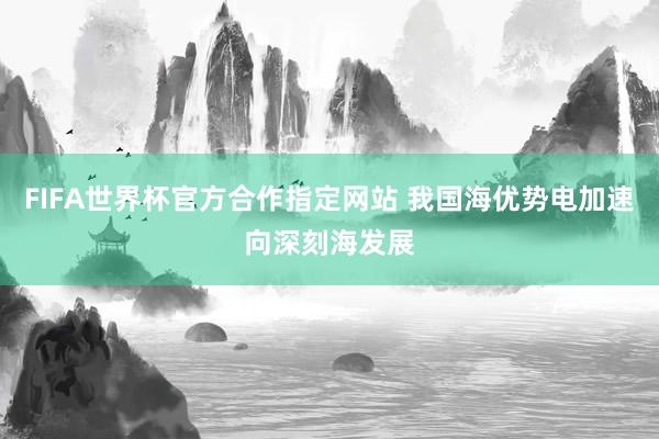 FIFA世界杯官方合作指定网站 我国海优势电加速向深刻海发展